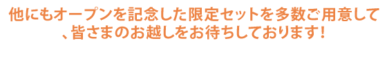 他にもオープンを記念した限定セットを多数ご用意して、皆さまのお越しをお待ちしております！